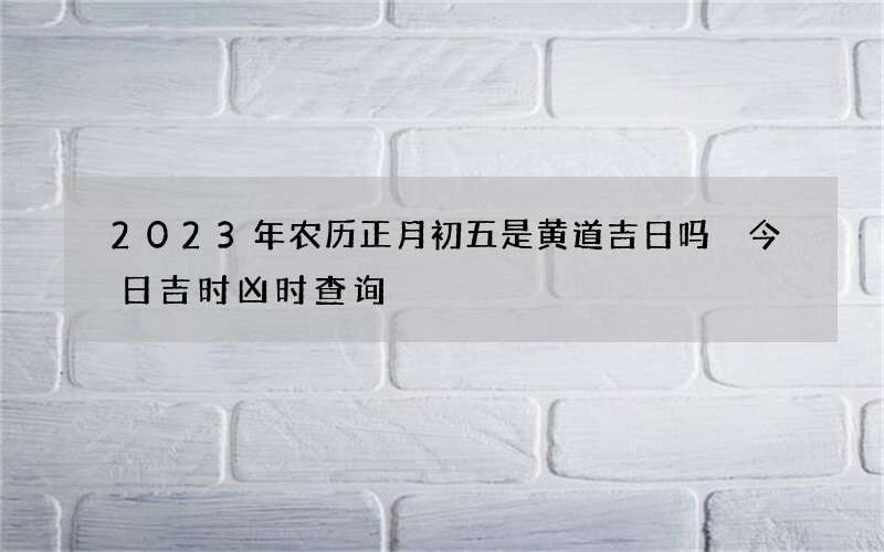 2023年农历正月初五是黄道吉日吗 今日吉时凶时查询